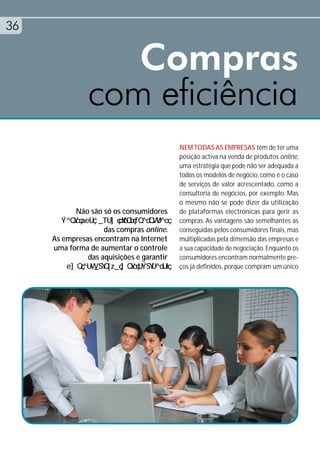 36


                  Compras
               com eficiência
                                           NEM TODAS AS EMPRESAS têm de ter uma
                                           posição activa na venda de produtos online,
                                           uma estratégia que pode não ser adequada a
                                           todos os modelos de negócio, como é o caso
                                           de serviços de valor acrescentado, como a
                                           consultoria de negócios, por exemplo. Mas
                                           o mesmo não se pode dizer da utilização
            Não são só os consumidores     de plataformas electrónicas para gerir as
                                           compras. As vantagens são semelhantes às
                    das compras online.    conseguidas pelos consumidores finais, mas
     As empresas encontram na Internet     multiplicadas pela dimensão das empresas e
     uma forma de aumentar o controle      a sua capacidade de negociação. Enquanto os
               das aquisições e garantir   consumidores encontram normalmente pre-
                                           ços já definidos, porque compram um único
 