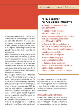 mais informações em www.comercioelectronico.pt




                                                      Porquê apostar
                                                      na Publicidade Interactiva
                                                      l Rapidez no lançamento de
                                                      uma campanha
                                                      l Capacidade de reacção,

                                                      alterando elementos
empresas e grandes marcas podem criar e               l Apresentação a potenciais clientes
adaptar as suas mensagens para dezenas                bem seleccionados, em nichos
de segmentos diferentes de utilizadores,
ajustando a informação ao longo do tempo
                                                      l Os níveis etários mais jovens
e podendo medir de forma rápida e eficaz
o seu impacto através da participação em
                                                      passam mais tempo a navegar na
passatempos, visita a sites e inscrição em            internet que noutro media qualquer
mailing lists.                                        l Audiência à medida
De entre os vários tipos de negócio que foram         das ambições da empresa
sendo dinamizados pela Internet, este é um            l Possibilidade de pagar
segmento que está sem dúvida a crescer, no
                                                      só os resultados obtidos
investimento das marcas mas também nas so-
luções inovadoras apresentadas, indo também           l Capacidade de controlar

ao encontro dos interesses dos internautas,           e medir quantos utilizadores viram
que em vez de anúncios aleatórios têm à               a publicidade e reagiram
sua frente algo que pode verdadeiramente              com acções de consulta ou compra
servir os seus interesses.
Este ano, pela primeira vez, a publicidade
online no Reino Unido vai ultrapassar o
investimento realizado em televisão. Os         tem vindo a aumentar de forma consistente.
números são do Internet Advertising Bureau      O uso das redes sociais e da pesquisa como
(IAB), uma associação sem fins lucrativos que   base para navegar num mundo da informação
reúne empresas responsáveis por 86% do          e lazer dinamiza também o investimento,
mercado publicitário nos Estados Unidos. A      sendo estes dois dos grandes geradores de
inversão da tendência já era esperada, mas      investimento.
este é o primeiro grande mercado no qual se
concretiza, podendo este efeito alargar-se      FERRAMENTAS SOFISTICADAS
nos próximos dois anos.                         A publicidade online começou por se limitar
Entre os factores que empurram este cres-       ao texto, evoluindo depois para os banners,
cimento está o tempo que os utilizadores        tiras de publicidade colocadas normalmente
dedicam à Internet face a outros média, que     no topo das páginas, com ou sem ligação a
 