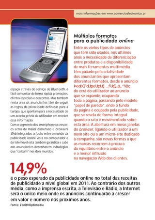 mais informações em www.comercioelectronico.pt




                                             Múltiplos formatos
                                             para a publicidade online
                                             Entre os vários tipos de anúncios
                                             que têm sido usados, nos últimos
                                             anos a necessidade de diferenciação
                                             entre produtos e a disponibilidade
                                             de mais ferramentas multimédia
                                             têm puxado pela criatividade
                                             dos anunciantes que apresentam
                                             diferentes formatos, desde o anúncio
espaço através do serviço de Bluetooth, é
                                             do ecrã do utilizador ao anúncio
fácil comunicar de forma rápida promoções,
                                             que se expande, ocupando
ofertas especiais e descontos. Mas também
nesta área os anunciantes têm de seguir
                                             toda a página, passando pelo modelo
as regras da privacidade definidas para a    “papel de parede”, onde o fundo
Europa, que apontam para a necessidade de    da página é ocupado pela publicidade,
um acordo prévio do utilizador em receber    que se revela de forma integral
essa informação.                             quando o rato é movimentado sobre
Com o segmento dos smartphones a crescer,    esta área. A abertura em novas janelas
os ecrãs de maior dimensão e browsers        do browser, ligando o utilizador a um
Web integrados, a fusão entre o mundo da     novo site ou a um micro-site dedicado
publicidade online vista no computador e     à campanha, são novas formas a que
do telemóvel está também garantida e cabe    as marcas recorrem à procura
aos anunciantes desenharem estratégias
                                             do equilíbrio entre o anúncio
que “caibam” nos dois mundos.
                                             e a menor intrusão
                                             na navegação Web dos clientes.


14,9%
é o peso esperado da publicidade online no total das receitas
de publicidade a nível global em 2011. Ao contrário dos outros
média, como a imprensa escrita, a Televisão e Rádio, a Internet
será o único meio onde os anúncios continuarão a crescer
em valor e número nos próximos anos.
Fonte: ZenithOptimedia
 