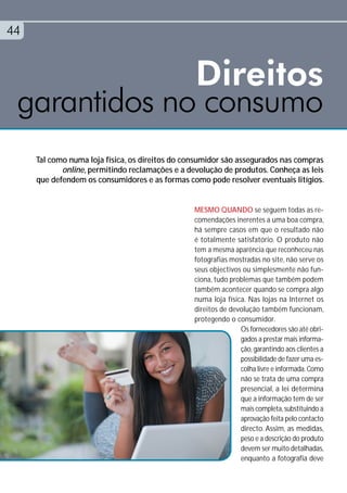44


              Direitos
 garantidos no consumo
     Tal como numa loja física, os direitos do consumidor são assegurados nas compras
            online, permitindo reclamações e a devolução de produtos. Conheça as leis
     que defendem os consumidores e as formas como pode resolver eventuais litígios.


                                                 MESMO QUANDO se seguem todas as re-
                                                 comendações inerentes a uma boa compra,
                                                 há sempre casos em que o resultado não
                                                 é totalmente satisfatório. O produto não
                                                 tem a mesma aparência que reconheceu nas
                                                 fotografias mostradas no site, não serve os
                                                 seus objectivos ou simplesmente não fun-
                                                 ciona, tudo problemas que também podem
                                                 também acontecer quando se compra algo
                                                 numa loja física. Nas lojas na Internet os
                                                 direitos de devolução também funcionam,
                                                 protegendo o consumidor.
                                                                Os fornecedores são até obri-
                                                                gados a prestar mais informa-
                                                                ção, garantindo aos clientes a
                                                                possibilidade de fazer uma es-
                                                                colha livre e informada. Como
                                                                não se trata de uma compra
                                                                presencial, a lei determina
                                                                que a informação tem de ser
                                                                mais completa, substituindo a
                                                                aprovação feita pelo contacto
                                                                directo. Assim, as medidas,
                                                                peso e a descrição do produto
                                                                devem ser muito detalhadas,
                                                                enquanto a fotografia deve
 