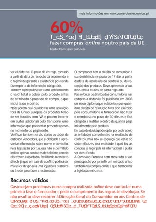 mais informações em www.comercioelectronico.pt




                                60%
                                fazer compras online noutro país da UE.
                                Fonte: Comissão Europeia




ser elucidativa. O prazo de entrega, contado       O comprador tem o direito de comunicar a
a partir da data de recepção da encomenda, e       sua desistência no prazo de 14 dias a partir
o regime de garantia e assistência pós-venda       da data de assinatura do contrato ou da re-
fazem parte da informação obrigatória.             cepção dos produtos. Deve apresentar a sua
Também o preço deve ser claro, apresentando        desistência através de carta registada.
o valor total a cobrar pelo produto antes          Para reforçar os direitos dos consumidores nas
de terminado o processo de compra, o que           compras à distância foi publicado em 2008
inclui taxas e portes.                             um novo diploma que estabelece que quan-
Note porém que quando faz uma aquisição            do o direito de resolução tiver sido exercido
fora da União Europeia os produtos terão           pelo consumidor e o fornecedor não fizer
de ser taxados com IVA e podem incorrer            o reembolso no prazo de 30 dias este fica
em custos adicionais pelo transporte, uma          obrigado a restituir o dobro da quantia paga
informação que pode estar presente apenas          inicialmente pelo produto.
no momento do pagamento.                           Em caso de dúvida pode optar por pedir apoio
Verifique também se são claros os dados da         às entidades competentes na mediação de
entidade vendedora, que é obrigada a apre-         conflitos, mas não se esqueça que estas só
sentar informação sobre nome e domicílio.          serão eficazes se a entidade à qual fez as
Pela legislação portuguesa não é permitido         compras se reger pela lei internacional e puder
indicar apenas contactos de telefone, correio      ser identificada.
electrónico e apartados, facilitando o contacto    A Comissão Europeia tem mostrado a sua
directo já que em caso de conflito poderá ser      preocupação por garantir um mercado único
mais fácil dirigir-se a uma loja física da marca   também nas compras online e quer harmonizar
ou à sede para fazer a reclamação.                 a legislação existente.


Recursos válidos
Caso surjam problemas numa compra realizada online deve contactar numa
primeira fase o fornecedor e pedir o cumprimento das regras de devolução. Se
não resultar deve recorrer à Direcção-Geral do Consumidor ou aos Centros de
 
