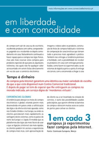 mais informações em www.comercioelectronico.pt




em liberdade
e com comodidade
de compra sem sair de casa ou do escritório,     imagens e vídeos sobre os produtos, constru-
escolhendo produtos com calma, comparando-       ção de listas de compras habituais e sistemas
os, pagando-os e recebendo-os depois como-       de comparação de características que tornam
damente em casa. Naturalmente continuará a       todo o processo mais agradável e prático.
haver espaço para a compra nas lojas físicas,    Também nas entregas a tendência promove
mas vale mais reservar estas compras para        a facilidade, com a possibilidade de receber
produtos especiais do que para as aquisições     os produtos em casa com entregas persona-
rotineiras, nas quais não há qualquer valor      lizadas, como fazem os supermercados, ou de
acrescentado em serem feitas directamente        sistemas de logística porta-a-porta. A entrega
em vez de usar o comércio electrónico.           via correio, com a encomenda a chegar à casa

Tempo é dinheiro
As compras pela Internet garantem uma idêntica ou maior variedade de escolha
do que a que está disponível num Centro Comercial tradicional.
E depois de pagar só tem de esperar que lhe entreguem as compras na
morada indicada, um serviço digno de “mordomos virtuais”.

EXPERIÊNCIAS GLOBAIS                             do cliente ou a ser levantada na estação de
A tendência para abraçar os meios de compra      correios, é outra das possibilidades usadas
electrónicos é global, estando porém mais        pelos lojistas, que querem eliminar as barreiras
desenvolvida em países onde a sofisticação       de compra e oferecem muitas vezes os custos
das lojas e da oferta está mais apurada, como    de portes para cativar os clientes.
nos Estados Unidos e na Europa, ou onde os



                                                 1em cada 3
clientes perceberam mais rapidamente as
vantagens destes sistemas, como os países do
norte da Europa e o Japão. À medida que as
plataformas das lojas são mais fáceis de usar
e que as ligações à Internet são mais rápidas,
                                                 europeus já experimentou
os clientes podem ter acesso a experiências      fazer compras pela Internet.
de compra mais ricas, com apresentação de        Fonte: Comissão Europeia, Março de 2009
 