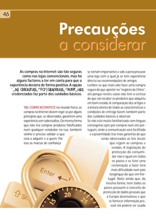46


                                        Precauções
                                        a considerar
           As compras na Internet são tão seguras            se tornam importantes e vale a pena procurar
             como nas lojas convencionais, mas há            uma loja com a qual já se tem experiência
         alguns factores a ter em conta para que a           directa ou recomendações de amigos.
     experiência decorra de forma positiva. A opção          Lembre-se que mais vale fazer uma compra
                                                             segura do que apostar no “negócio da China”,
      credenciados faz parte dos cuidados básicos.           até porque nestes casos não tem a certeza
                                                             de que vai receber os produtos que adquiriu
                                                             em bom estado. A comparação dos artigos e
             TAL COMO ACONTECE no mundo físico, as           a leitura atenta de todas as características e
             compras na Internet devem reger-se por alguns   condições de entrega fazem também parte
             princípios que, se observados, garantem uma     dos cuidados básicos a observar.
             experiência sem sobressaltos. Da mesma forma    Se não está muito familiarizado com línguas
             que não iria comprar produtos falsificados      estrangeiras opte por comprar num site por-
             num qualquer vendedor na rua, também            tuguês, onde a comunicação será facilitada
             online é preciso validar o que                    e a proximidade traz mais garantias de que
             está a adquirir e a quem. Por                              serão observadas as leis locais
             isso as marcas de confiança                                       que regem as compras e
                                                                                 vendas. A legislação de
                                                                                 protecção do consumi-
                                                                                 dor não é igual em todos
                                                                                 os países e se tiver uma
                                                                                 reclamação a fazer terá
                                                                                 mais dificuldade num país
                                                                               longínquo do que em Por-
                                                                             tugal. Note ainda que, da
                                                                            mesma forma, nem todos os
                                                                          países possuem o conceito de
                                                                          protecção de dados pessoais que
                                                                            a Europa desenvolveu e que
                                                                              se fornecer informação pes-
                                                                                soal ela poderá ser usada
 