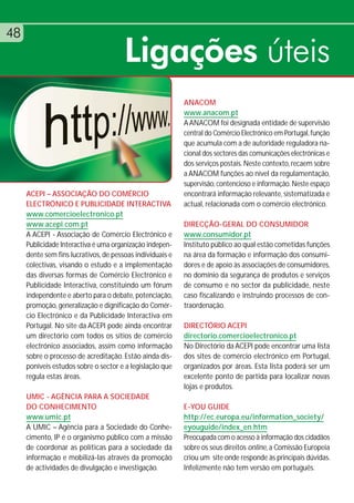 48
                                       Ligações úteis
                                                           ANACOM
                                                           www.anacom.pt
                                                           A ANACOM foi designada entidade de supervisão
                                                           central do Comércio Electrónico em Portugal, função
                                                           que acumula com a de autoridade reguladora na-
                                                           cional dos sectores das comunicações electrónicas e
                                                           dos serviços postais. Neste contexto, recaem sobre
                                                           a ANACOM funções ao nível da regulamentação,
                                                           supervisão, contencioso e informação. Neste espaço
     ACEPI – ASSOCIAÇÃO DO COMÉRCIO                        encontrará informação relevante, sistematizada e
     ELECTRÓNICO E PUBLICIDADE INTERACTIVA                 actual, relacionada com o comércio electrónico.
     www.comercioelectronico.pt
     www.acepi.com.pt                                      DIRECÇÃO-GERAL DO CONSUMIDOR
     A ACEPI - Associação de Comércio Electrónico e        www.consumidor.pt
     Publicidade Interactiva é uma organização indepen-    Instituto público ao qual estão cometidas funções
     dente sem fins lucrativos, de pessoas individuais e   na área da formação e informação dos consumi-
     colectivas, visando o estudo e a implementação        dores e de apoio às associações de consumidores,
     das diversas formas de Comércio Electrónico e         no domínio da segurança de produtos e serviços
     Publicidade Interactiva, constituindo um fórum        de consumo e no sector da publicidade, neste
     independente e aberto para o debate, potenciação,     caso fiscalizando e instruindo processos de con-
     promoção, generalização e dignificação do Comér-      traordenação.
     cio Electrónico e da Publicidade Interactiva em
     Portugal. No site da ACEPI pode ainda encontrar       DIRECTÓRIO ACEPI
     um directório com todos os sítios de comércio         directorio.comercioelectronico.pt
     electrónico associados, assim como informação         No Directório da ACEPI pode encontrar uma lista
     sobre o processo de acreditação. Estão ainda dis-     dos sites de comércio electrónico em Portugal,
     poníveis estudos sobre o sector e a legislação que    organizados por áreas. Esta lista poderá ser um
     regula estas áreas.                                   excelente ponto de partida para localizar novas
                                                           lojas e produtos.
     UMIC - AGÊNCIA PARA A SOCIEDADE
     DO CONHECIMENTO                                       E-YOU GUIDE
     www.umic.pt                                           http://ec.europa.eu/information_society/
     A UMIC – Agência para a Sociedade do Conhe-           eyouguide/index_en.htm
     cimento, IP é o organismo público com a missão        Preocupada com o acesso à informação dos cidadãos
     de coordenar as políticas para a sociedade da         sobre os seus direitos online, a Comissão Europeia
     informação e mobilizá-las através da promoção         criou um site onde responde às principais dúvidas.
     de actividades de divulgação e investigação.          Infelizmente não tem versão em português.
 