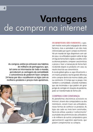 4


        Vantagens
de comprar na internet
                                                    OS BENEFÍCIOS SÃO EVIDENTES, e pas-
                                                    sam muitas vezes pela conjugação de vários
                                                    factores, mas a variedade é um dos mais
                                                    referenciados por quem compra na Internet.
                                                    Há um mundo de lojas disponíveis sem sair
                                                    de casa, e os utilizadores podem saltar de loja
                                                    em loja de forma fácil e rápida e escolher entre
                                                    os diversos produtos, comparar características
       As compras online já entraram nos hábitos    e preços e fazer a transacção de forma fácil,
                 de milhares de portugueses, que,   recebendo depois os produtos em casa, ou
        tal como os internautas de todo o mundo,    noutro local da sua conveniência.
         perceberam as vantagens da comodidade      A escala global aplica-se aqui eficazmente e
        e conveniência de poderem fazer compras     em muitos produtos não há grande diferença
    24 horas por dia e escolherem as lojas com os   entre comprar dentro da mesma cidade, país
     melhores produtos e preços mais apelativos.    ou continente. O tempo que se poupa, mas
                                                    também a comodidade, evitando multidões
                                                    que são incómodas e que podem até gerar
                                                    perigos de contágio em situações de pandemia,
                                                    pode ser transformado de forma útil.

                                                    COMPRAS COM CONFIANÇA
                                                    As plataformas electrónicas acessíveis na
                                                    Internet, através dos computadores ou dos
                                                    telemóveis, vieram trazer aos utilizadores,
                                                    novas formas de conhecer os produtos. As
                                                    lojas são cada vez mais bem construídas,
                                                    fáceis de utilizar, usando o “conhecimento”
                                                    acumulado das preferências dos utilizadores
                                                    e de milhares de outros compradores para
                                                    apresentarem sugestões oportunas, que
                                                    podem complementar as compras.
 