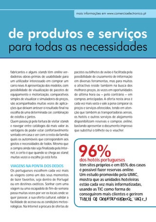 mais informações em www.comercioelectronico.pt




de produtos e serviços
para todas as necessidades
fabricantes e alguns stands têm online ver-      pacotes ou bilhetes de avião é facilitada pela
dadeiras obras-primas de usabilidade para        possibilidade de cruzamento de informação
um utilizador interessado em comprar um          em diversas ferramentas, mas para muitos
carro novo. A apresentação dos modelos, com      o atractivo reside também na busca dos
possibilidade de visualização de pacotes de      melhores preços, às vezes em oportunidades
equipamento e motorização, comparativos          de última hora ou – pelo contrário – em
simples de visualizar e simuladores de preços,   compras antecipadas. A oferta nesta área é
são acompanhados muitas vezes de aplica-         cada vez mais vasta e vale a pena comparar os
ções que deixam antever o resultado final na     preços e serviços oferecidos, tendo em aten-
escolha de uma determinada cor, combinação       ção que também as transportadoras aéreas,
de estofos e jantes.                             os hotéis e outros serviços de alojamento
Quem passou já pela tortura de visitar stands    disponibilizam reservas e compras online,
e navegar entre catálogos dá mais valor às       bastando apresentar o documento impresso
vantagens de poder estar confortavelmente        que substitui o bilhete ou o voucher.
sentado em casa e ver com o resto da família
quais os automóveis que correspondem aos



                                                   96%
gostos e necessidades de todos. Mesmo que
a compra ainda não seja finalizada pela Inter-
net, o certo é que quando se chega ao stand,
muitas vezes a escolha já está feita.
                                                     dos hotéis portugueses
VIAGENS NA PONTA DOS DEDOS                           têm sites próprios e em 85% dos casos
Os portugueses escolhem cada vez mais                é possível fazer reservas online.
as viagens como um dos seus momentos                 Um estudo promovido pela UMIC,
de lazer favoritos, seja dentro de Portugal          mostra que as unidades hoteleiras
ou em destinos exóticos. Sonhar com uma              estão cada vez mais informatizadas,
viagem ou uma escapadela de fim-de-semana            usando as TIC como forma de
passa muitas vezes por ver os locais onde se         conseguirem mais clientes e gerirem
quer passear, a sua oferta cultural, validar a
facilidade de acesso ou as condições meteo-
rológicas. Na Internet a procura de ofertas de
 