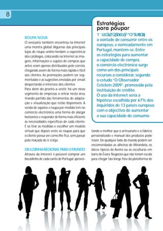 8
                                                         Estratégias
                                                         para poupar
    ROUPA NOVA
                                                         a vontade de consumir entre os
    O vestuário também encontrou na Internet
    uma montra global. Algumas das principais
                                                         europeus, e nomeadamente em
    lojas de roupa online herdam a experiência           Portugal, mantém-se. Entre
    dos catálogos, colocando na Internet as ima-         as estratégias para aumentar
    gens, informações e cupões de compras que            a capacidade de compra,
    antes eram apenas distribuídos pelo correio,         o comércio electrónico surge
    chegando assim de forma mais rápida e fácil          como um dos principais
    aos clientes. As promoções podem ser seg-            recursos a considerar, segundo
    mentadas e as sugestões enviadas por email,          o estudo “O Observador
    despertando o interesse dos clientes.                Cetelem 2009”, promovido pela
    Para além do pronto-a-vestir, há um novo             instituição de crédito.
    segmento de empresas a entrar nesta área,
                                                         O uso da Internet seria a
    tirando partido das ferramentas de adapta-
                                                         hipótese escolhida por 67% dos
    ção e visualização que estão disponíveis. A
    venda de sapatos e roupa por medida tem no
                                                         inquiridos de 13 países europeus
    comércio electrónico uma forma de alargar            com o objectivo de aumentar
    horizontes e responder de forma mais eficiente       a sua capacidade de consumo.
    às necessidades específicas de cada cliente.
    É só tirar as medidas e escolher um modelo
    virtual que depois veste as roupas para que      tando o melhor que o artesanato e o fabrico
    o cliente possa ver como lhe fica, sem passar    personalizado e manual dos produtos pode
    pela maçada de ir à loja.                        trazer. De qualquer lado do mundo podem ser
                                                     encomendadas as alheiras de Mirandela, os
    DA LOJINHA REGIONAL PARA O MUNDO                 doces típicos de Aveiro ou as esculturas em
    Através da Internet é possível comprar um        barro de Évora. Negócios que não teriam escala
    bocadinho de cada canto de Portugal, aprovei-    para chegar tão longe fora da plataforma de
 