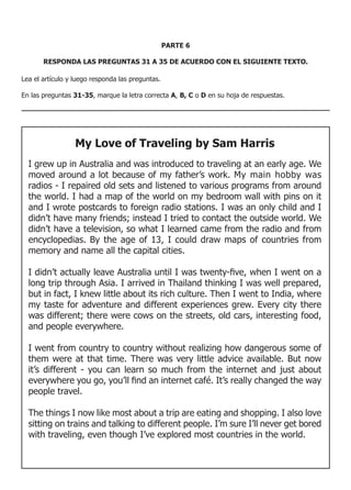 PARTE 6

       RESPONDA LAS PREGUNTAS 31 A 35 DE ACUERDO CON EL SIGUIENTE TEXTO.

Lea el artículo y luego responda las preguntas.

En las preguntas 31-35, marque la letra correcta A, B, C o D en su hoja de respuestas.




                  My Love of Traveling by Sam Harris
  I grew up in Australia and was introduced to traveling at an early age. We
  moved around a lot because of my father’s work. My main hobby was
  radios - I repaired old sets and listened to various programs from around
  the world. I had a map of the world on my bedroom wall with pins on it
  and I wrote postcards to foreign radio stations. I was an only child and I
  didn’t have many friends; instead I tried to contact the outside world. We
  didn’t have a television, so what I learned came from the radio and from
  encyclopedias. By the age of 13, I could draw maps of countries from
  memory and name all the capital cities.

  I	didn’t	actually	leave	Australia	until	I	was	twenty-five,	when	I	went	on	a	
  long trip through Asia. I arrived in Thailand thinking I was well prepared,
  but in fact, I knew little about its rich culture. Then I went to India, where
  my taste for adventure and different experiences grew. Every city there
  was different; there were cows on the streets, old cars, interesting food,
  and people everywhere.

  I went from country to country without realizing how dangerous some of
  them were at that time. There was very little advice available. But now
  it’s different - you can learn so much from the internet and just about
  everywhere	you	go,	you’ll	find	an	internet	café.	It’s	really	changed	the	way	
  people travel.

  The things I now like most about a trip are eating and shopping. I also love
  sitting on trains and talking to different people. I’m sure I’ll never get bored
  with traveling, even though I’ve explored most countries in the world.
 