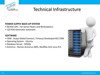 Technical Infrastructure
15
POWER SUPPLY BACK-UP SYSTEM
• 90 KVA UPS - For Server Room and Workstations
• 120 KVA Generator automatic
SOFTWARE
• CRM - Avaya Global Connect / Inhouse Developed ACE CRM
• Operating System - Ubuntu
• Database Server - MYSQL
• Antivirus - Norton Antivirus 2005, McAffee Anti-virus 9.0
 