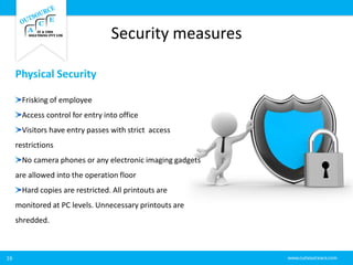 Security measures
16
Physical Security
Frisking of employee
Access control for entry into office
Visitors have entry passes with strict access
restrictions
No camera phones or any electronic imaging gadgets
are allowed into the operation floor
Hard copies are restricted. All printouts are
monitored at PC levels. Unnecessary printouts are
shredded.
 