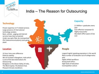 India – The Reason for Outsourcing
4
Technology
Proven expertise in IT-related services
Large presence of international
technology vendors
Basic ,cellular , paging and Internet
services have been privatized
Under-sea optic fiber de-monopolized
IPLC (telecommunications) costs going
down
Location
12-hour time zone difference
Political stability
We are located in Bangalore, India which
is one of the best destinations for
Outsourcing
Bangalore is the Silicon Valley of India,
The R& D Capital, The Biotech Hub.
Pleasant Climatic Conditions
Capacity
2.5 Million + graduates every
year
Cost-effective manpower &
Highly resourceful
Abundant office space at low
cost
People
Largest English speaking population in the world
Most number of Graduates out of college every
year
Highly skilled workforce
Strong work ethics
High levels of education
Cosmopolitan culture
 