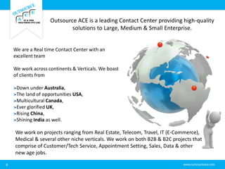 Outsource ACE is a leading Contact Center providing high-quality
solutions to Large, Medium & Small Enterprise.
6
We are a Real time Contact Center with an
excellent team
We work across continents & Verticals. We boast
of clients from
Down under Australia,
The land of opportunities USA,
Multicultural Canada,
Ever glorified UK,
Rising China,
Shining India as well.
We work on projects ranging from Real Estate, Telecom, Travel, IT (E-Commerce),
Medical & several other niche verticals. We work on both B2B & B2C projects that
comprise of Customer/Tech Service, Appointment Setting, Sales, Data & other
new age jobs.
 