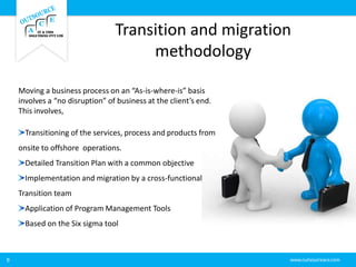 Transition and migration
methodology
9
Moving a business process on an “As-is-where-is” basis
involves a “no disruption” of business at the client’s end.
This involves,
Transitioning of the services, process and products from
onsite to offshore operations.
Detailed Transition Plan with a common objective
Implementation and migration by a cross-functional
Transition team
Application of Program Management Tools
Based on the Six sigma tool
 