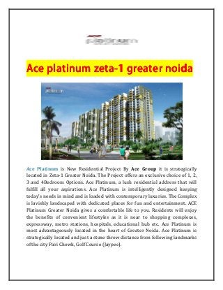 Ace platinum zetaAce platinum zetaAce platinum zetaAce platinum zeta----1 greater n1 greater n1 greater n1 greater noidaoidaoidaoida
Ace Platinum is New Residential Project By Ace Group it is strategically
located in Zeta-1 Greater Noida. The Project offers an exclusive choice of 1, 2,
3 and 4Bedroom Options. Ace Platinum, a lush residential address that will
fulfill all your aspirations. Ace Platinum is intelligently designed keeping
today’s needs in mind and is loaded with contemporary luxuries. The Complex
is lavishly landscaped with dedicated places for fun and entertainment. ACE
Platinum Greater Noida gives a comfortable life to you. Residents will enjoy
the benefits of convenient lifestyles as it is near to shopping complexes,
expressway, metro stations, hospitals, educational hub etc. Ace Platinum is
most advantageously located in the heart of Greater Noida. Ace Platinum is
strategically located and just a stone throw distance from following landmarks
of the city Pari Chowk, Golf Course (Jaypee).
 
