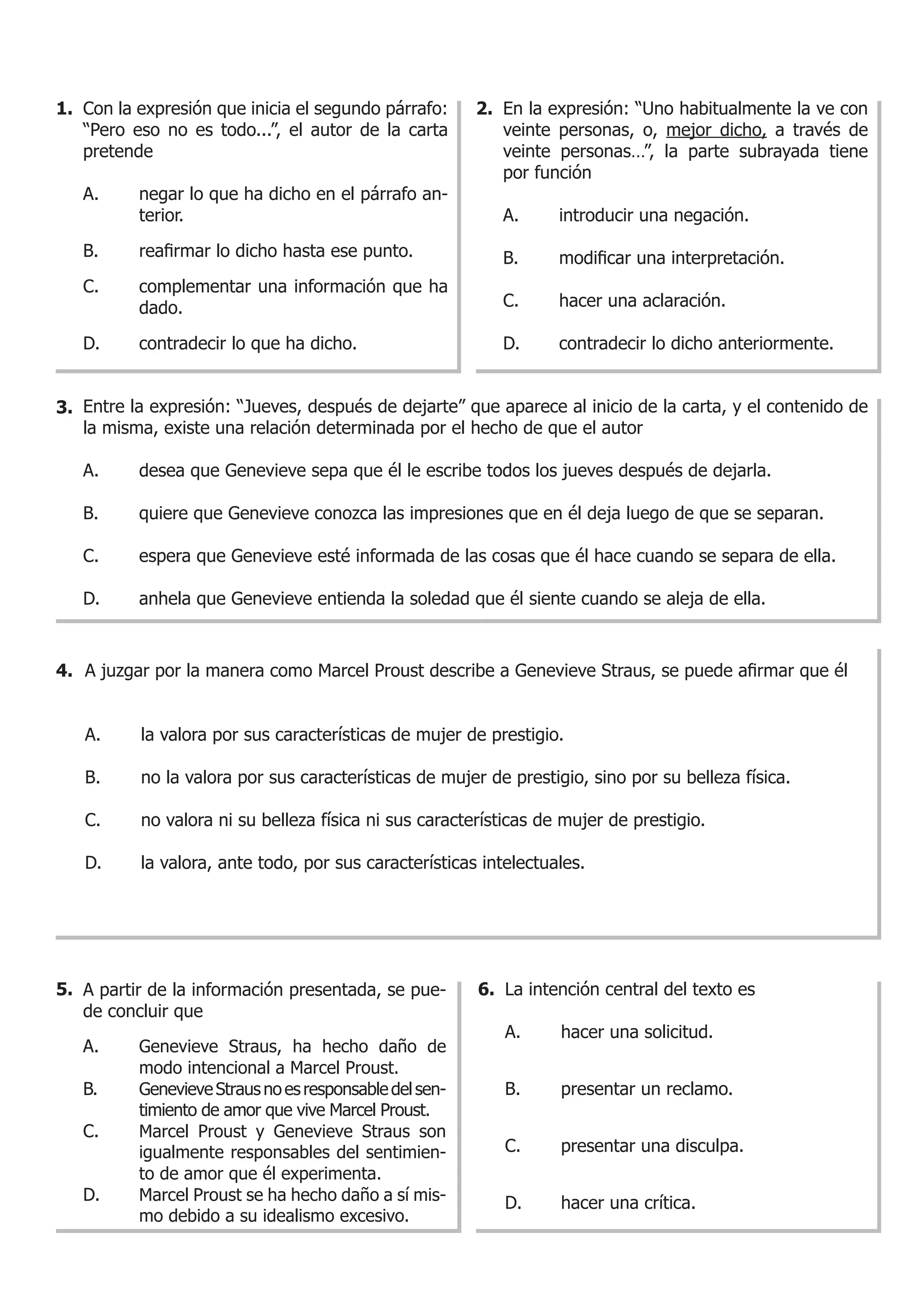 1. Con la expresión que inicia el segundo párrafo:      2. En la expresión: “Uno habitualmente la ve con
   “Pero eso no es todo...”, el autor de la carta          veinte personas, o, mejor dicho, a través de
   pretende                                                veinte personas…”, la parte subrayada tiene
                                                           por función
   A.     negar lo que ha dicho en el párrafo an-
          terior.                                          A.     introducir una negación.

   B.	    reafirmar	lo	dicho	hasta	ese	punto.              B.	    modificar	una	interpretación.
   C.     complementar una información que ha
          dado.                                            C.     hacer una aclaración.

   D.     contradecir lo que ha dicho.                     D.     contradecir lo dicho anteriormente.


3. Entre la expresión: “Jueves, después de dejarte” que aparece al inicio de la carta, y el contenido de
   la misma, existe una relación determinada por el hecho de que el autor

   A.     desea que Genevieve sepa que él le escribe todos los jueves después de dejarla.

   B.     quiere que Genevieve conozca las impresiones que en él deja luego de que se separan.

   C.     espera que Genevieve esté informada de las cosas que él hace cuando se separa de ella.

   D.     anhela que Genevieve entienda la soledad que él siente cuando se aleja de ella.



4. A	juzgar	por	la	manera	como	Marcel	Proust	describe	a	Genevieve	Straus,	se	puede	afirmar	que	él


   A.     la valora por sus características de mujer de prestigio.

   B.     no la valora por sus características de mujer de prestigio, sino por su belleza física.

   C.     no valora ni su belleza física ni sus características de mujer de prestigio.

   D.     la valora, ante todo, por sus características intelectuales.




5. A partir de la información presentada, se pue-       6. La intención central del texto es
   de concluir que
                                                           A.     hacer una solicitud.
   A.     Genevieve Straus, ha hecho daño de
          modo intencional a Marcel Proust.
   B.     Genevieve Straus no es responsable del sen-      B.     presentar un reclamo.
          timiento de amor que vive Marcel Proust.
   C.     Marcel Proust y Genevieve Straus son
          igualmente responsables del sentimien-           C.     presentar una disculpa.
          to de amor que él experimenta.
   D.     Marcel Proust se ha hecho daño a sí mis-         D.     hacer una crítica.
          mo debido a su idealismo excesivo.
 