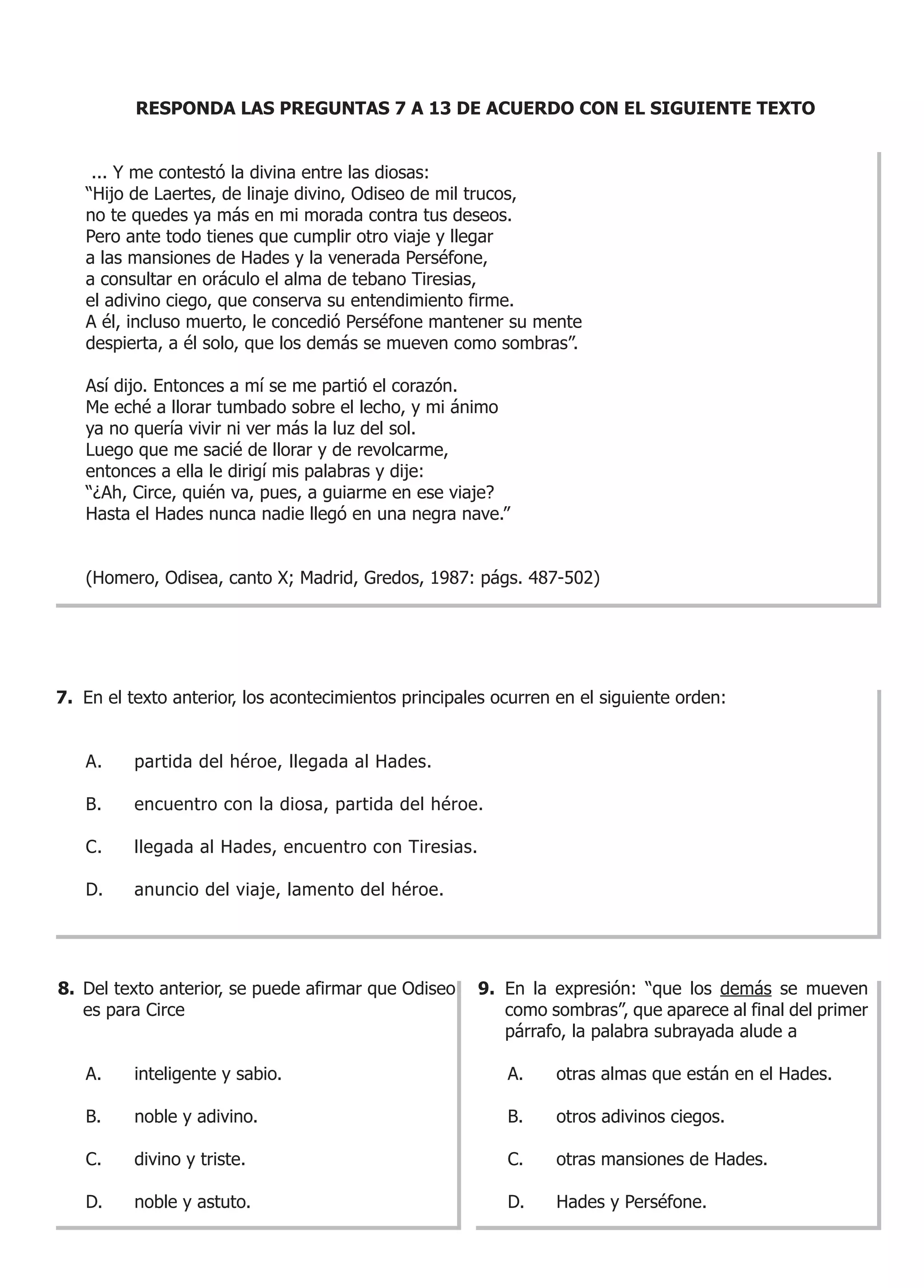 RESPONDA LAS PREGUNTAS 7 A 13 DE ACUERDO CON EL SIGUIENTE TEXTO


    ... Y me contestó la divina entre las diosas:
   “Hijo de Laertes, de linaje divino, Odiseo de mil trucos,
   no te quedes ya más en mi morada contra tus deseos.
   Pero ante todo tienes que cumplir otro viaje y llegar
   a las mansiones de Hades y la venerada Perséfone,
   a consultar en oráculo el alma de tebano Tiresias,
   el adivino ciego, que conserva su entendimiento firme.
   A él, incluso muerto, le concedió Perséfone mantener su mente
   despierta, a él solo, que los demás se mueven como sombras”.

   Así dijo. Entonces a mí se me partió el corazón.
   Me eché a llorar tumbado sobre el lecho, y mi ánimo
   ya no quería vivir ni ver más la luz del sol.
   Luego que me sacié de llorar y de revolcarme,
   entonces a ella le dirigí mis palabras y dije:
   “¿Ah, Circe, quién va, pues, a guiarme en ese viaje?
   Hasta el Hades nunca nadie llegó en una negra nave.”


   (Homero, Odisea, canto X; Madrid, Gredos, 1987: págs. 487-502)




7. En el texto anterior, los acontecimientos principales ocurren en el siguiente orden:


   A.     partida del héroe, llegada al Hades.

   B.     encuentro con la diosa, partida del héroe.

   C.     llegada al Hades, encuentro con Tiresias.

   D.     anuncio del viaje, lamento del héroe.




8. Del texto anterior, se puede afirmar que Odiseo    9. En la expresión: “que los demás se mueven
   es para Circe                                         como sombras”, que aparece al final del primer
                                                         párrafo, la palabra subrayada alude a

   A.     inteligente y sabio.                            A.    otras almas que están en el Hades.

   B.     noble y adivino.                                B.    otros adivinos ciegos.

   C.     divino y triste.                                C.    otras mansiones de Hades.

   D.     noble y astuto.                                 D.    Hades y Perséfone.
 