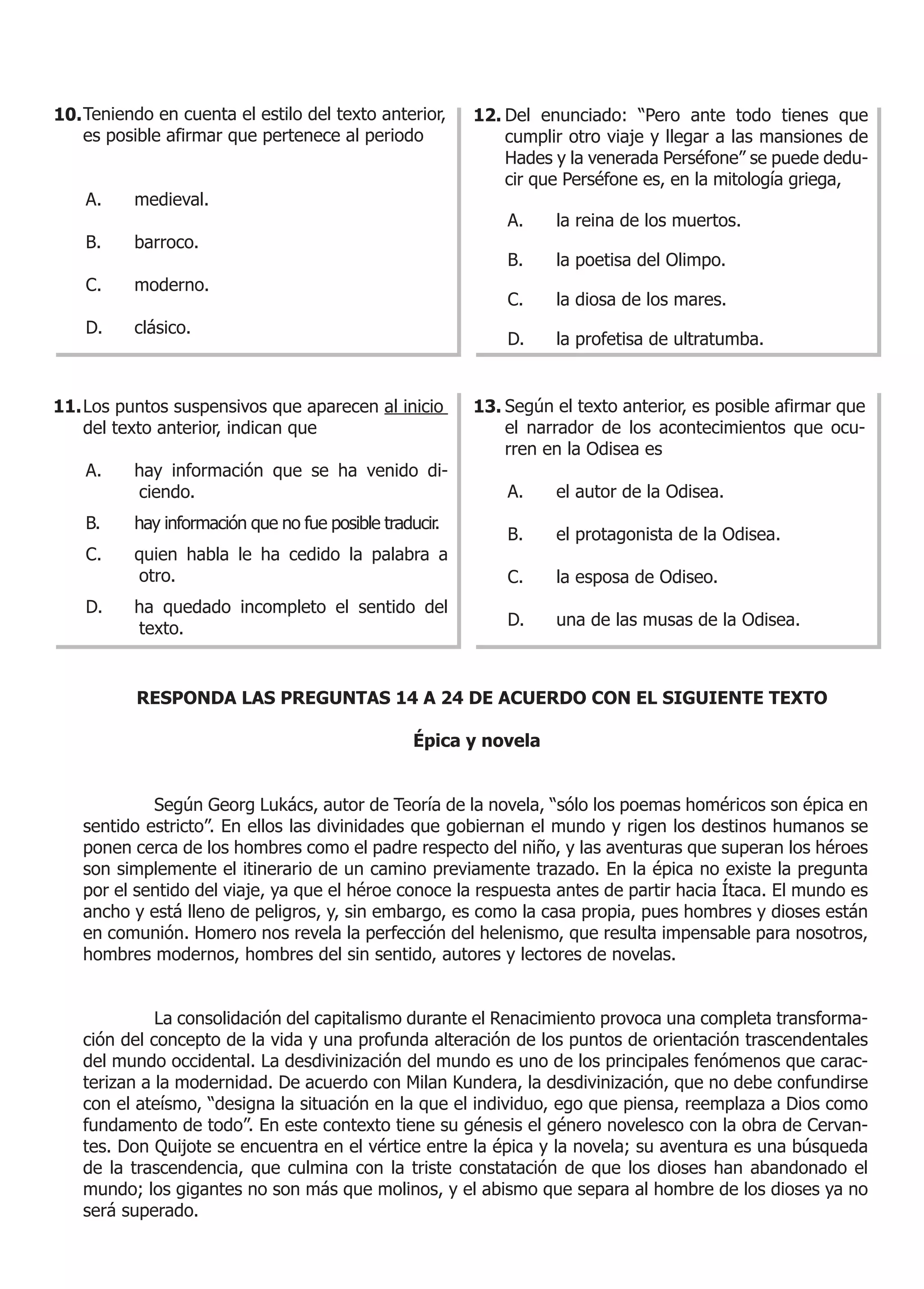 10. Teniendo en cuenta el estilo del texto anterior,     12. Del enunciado: “Pero ante todo tienes que
    es posible afirmar que pertenece al periodo              cumplir otro viaje y llegar a las mansiones de
                                                             Hades y la venerada Perséfone” se puede dedu-
                                                             cir que Perséfone es, en la mitología griega,
    A.    medieval.
                                                             A.    la reina de los muertos.
    B.    barroco.
                                                             B.    la poetisa del Olimpo.
    C.    moderno.
                                                             C.    la diosa de los mares.
    D.    clásico.
                                                             D.    la profetisa de ultratumba.


11. Los puntos suspensivos que aparecen al inicio        13. Según el texto anterior, es posible afirmar que
    del texto anterior, indican que                          el narrador de los acontecimientos que ocu-
                                                             rren en la Odisea es
    A.    hay información que se ha venido di-
          ciendo.                                            A.    el autor de la Odisea.
    B.    hay información que no fue posible traducir.
                                                             B.    el protagonista de la Odisea.
    C.    quien habla le ha cedido la palabra a
          otro.                                              C.    la esposa de Odiseo.
    D.    ha quedado incompleto el sentido del
          texto.                                             D.    una de las musas de la Odisea.



          RESPONDA LAS PREGUNTAS 14 A 24 DE ACUERDO CON EL SIGUIENTE TEXTO

                                                  Épica y novela


            Según Georg Lukács, autor de Teoría de la novela, “sólo los poemas homéricos son épica en
   sentido estricto”. En ellos las divinidades que gobiernan el mundo y rigen los destinos humanos se
   ponen cerca de los hombres como el padre respecto del niño, y las aventuras que superan los héroes
   son simplemente el itinerario de un camino previamente trazado. En la épica no existe la pregunta
   por el sentido del viaje, ya que el héroe conoce la respuesta antes de partir hacia Ítaca. El mundo es
   ancho y está lleno de peligros, y, sin embargo, es como la casa propia, pues hombres y dioses están
   en comunión. Homero nos revela la perfección del helenismo, que resulta impensable para nosotros,
   hombres modernos, hombres del sin sentido, autores y lectores de novelas.


             La consolidación del capitalismo durante el Renacimiento provoca una completa transforma-
   ción del concepto de la vida y una profunda alteración de los puntos de orientación trascendentales
   del mundo occidental. La desdivinización del mundo es uno de los principales fenómenos que carac-
   terizan a la modernidad. De acuerdo con Milan Kundera, la desdivinización, que no debe confundirse
   con el ateísmo, “designa la situación en la que el individuo, ego que piensa, reemplaza a Dios como
   fundamento de todo”. En este contexto tiene su génesis el género novelesco con la obra de Cervan-
   tes. Don Quijote se encuentra en el vértice entre la épica y la novela; su aventura es una búsqueda
   de la trascendencia, que culmina con la triste constatación de que los dioses han abandonado el
   mundo; los gigantes no son más que molinos, y el abismo que separa al hombre de los dioses ya no
   será superado.
 