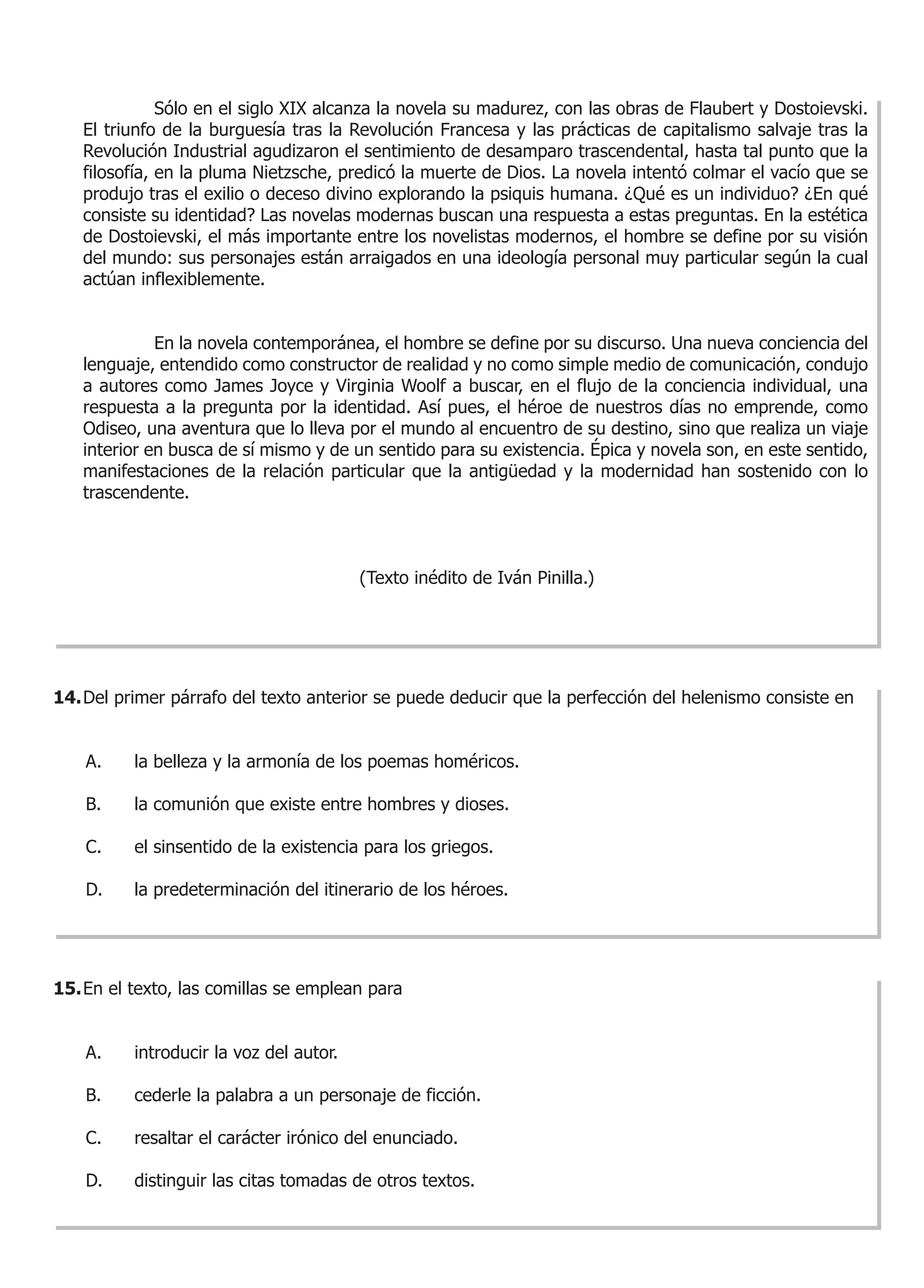 Sólo en el siglo XIX alcanza la novela su madurez, con las obras de Flaubert y Dostoievski.
   El triunfo de la burguesía tras la Revolución Francesa y las prácticas de capitalismo salvaje tras la
   Revolución Industrial agudizaron el sentimiento de desamparo trascendental, hasta tal punto que la
   filosofía, en la pluma Nietzsche, predicó la muerte de Dios. La novela intentó colmar el vacío que se
   produjo tras el exilio o deceso divino explorando la psiquis humana. ¿Qué es un individuo? ¿En qué
   consiste su identidad? Las novelas modernas buscan una respuesta a estas preguntas. En la estética
   de Dostoievski, el más importante entre los novelistas modernos, el hombre se define por su visión
   del mundo: sus personajes están arraigados en una ideología personal muy particular según la cual
   actúan inflexiblemente.


             En la novela contemporánea, el hombre se define por su discurso. Una nueva conciencia del
   lenguaje, entendido como constructor de realidad y no como simple medio de comunicación, condujo
   a autores como James Joyce y Virginia Woolf a buscar, en el flujo de la conciencia individual, una
   respuesta a la pregunta por la identidad. Así pues, el héroe de nuestros días no emprende, como
   Odiseo, una aventura que lo lleva por el mundo al encuentro de su destino, sino que realiza un viaje
   interior en busca de sí mismo y de un sentido para su existencia. Épica y novela son, en este sentido,
   manifestaciones de la relación particular que la antigüedad y la modernidad han sostenido con lo
   trascendente.



                                         (Texto inédito de Iván Pinilla.)




14. Del primer párrafo del texto anterior se puede deducir que la perfección del helenismo consiste en


    A.    la belleza y la armonía de los poemas homéricos.

    B.    la comunión que existe entre hombres y dioses.

    C.    el sinsentido de la existencia para los griegos.

    D.    la predeterminación del itinerario de los héroes.




15. En el texto, las comillas se emplean para


    A.    introducir la voz del autor.

    B.    cederle la palabra a un personaje de ficción.

    C.    resaltar el carácter irónico del enunciado.

    D.    distinguir las citas tomadas de otros textos.
 