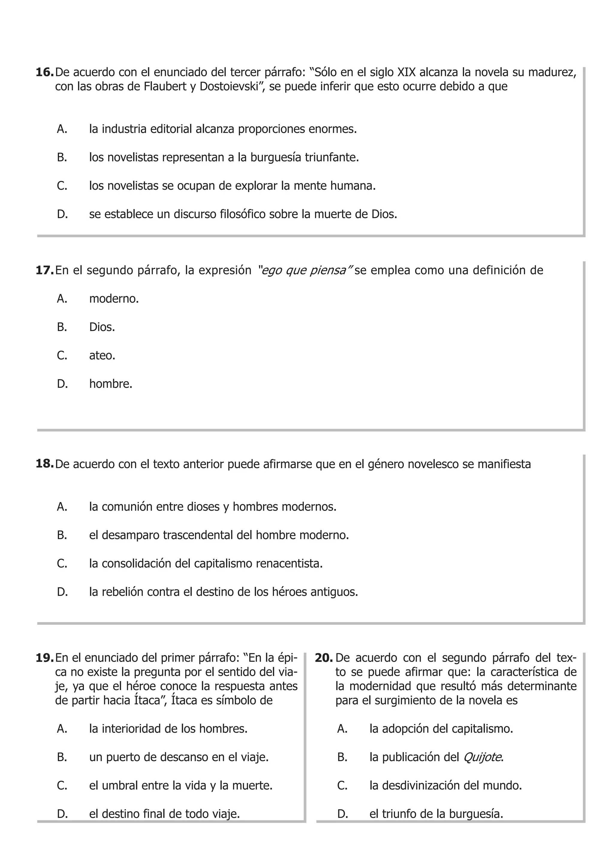 16. De acuerdo con el enunciado del tercer párrafo: “Sólo en el siglo XIX alcanza la novela su madurez,
    con las obras de Flaubert y Dostoievski”, se puede inferir que esto ocurre debido a que


    A.    la industria editorial alcanza proporciones enormes.

    B.    los novelistas representan a la burguesía triunfante.

    C.    los novelistas se ocupan de explorar la mente humana.

    D.    se establece un discurso filosófico sobre la muerte de Dios.



17. En el segundo párrafo, la expresión “ego que piensa” se emplea como una definición de

    A.    moderno.

    B.    Dios.

    C.    ateo.

    D.    hombre.




18. De acuerdo con el texto anterior puede afirmarse que en el género novelesco se manifiesta


    A.    la comunión entre dioses y hombres modernos.

    B.    el desamparo trascendental del hombre moderno.

    C.    la consolidación del capitalismo renacentista.

    D.    la rebelión contra el destino de los héroes antiguos.




19. En el enunciado del primer párrafo: “En la épi-    20. De acuerdo con el segundo párrafo del tex-
    ca no existe la pregunta por el sentido del via-       to se puede afirmar que: la característica de
    je, ya que el héroe conoce la respuesta antes          la modernidad que resultó más determinante
    de partir hacia Ítaca”, Ítaca es símbolo de            para el surgimiento de la novela es

    A.    la interioridad de los hombres.                  A.     la adopción del capitalismo.

    B.    un puerto de descanso en el viaje.               B.     la publicación del Quijote.

    C.    el umbral entre la vida y la muerte.             C.     la desdivinización del mundo.

    D.    el destino final de todo viaje.                  D.     el triunfo de la burguesía.
 