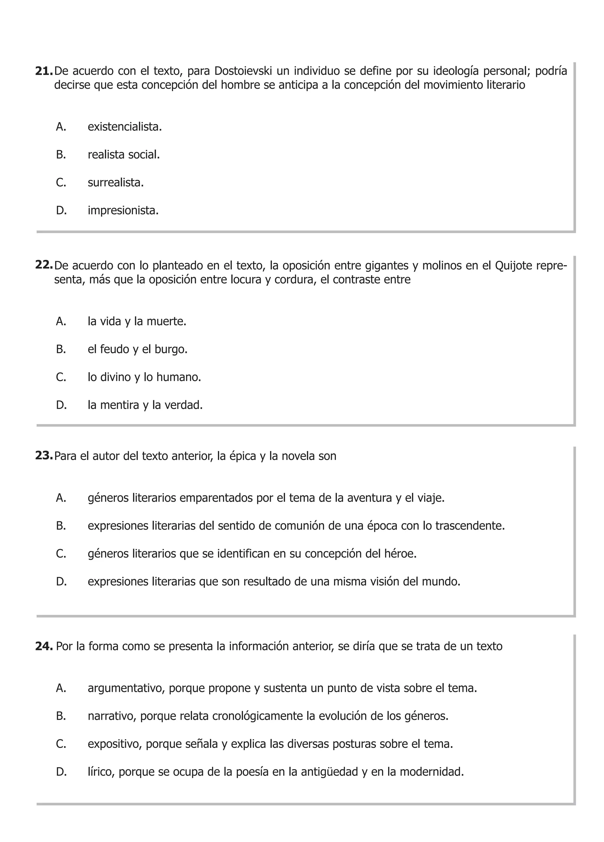 21. De acuerdo con el texto, para Dostoievski un individuo se define por su ideología personal; podría
    decirse que esta concepción del hombre se anticipa a la concepción del movimiento literario


    A.    existencialista.

    B.    realista social.

    C.    surrealista.

    D.    impresionista.



22. De acuerdo con lo planteado en el texto, la oposición entre gigantes y molinos en el Quijote repre-
    senta, más que la oposición entre locura y cordura, el contraste entre


    A.    la vida y la muerte.

    B.    el feudo y el burgo.

    C.    lo divino y lo humano.

    D.    la mentira y la verdad.



23. Para el autor del texto anterior, la épica y la novela son


    A.    géneros literarios emparentados por el tema de la aventura y el viaje.

    B.    expresiones literarias del sentido de comunión de una época con lo trascendente.

    C.    géneros literarios que se identifican en su concepción del héroe.

    D.    expresiones literarias que son resultado de una misma visión del mundo.




24. Por la forma como se presenta la información anterior, se diría que se trata de un texto


    A.    argumentativo, porque propone y sustenta un punto de vista sobre el tema.

    B.    narrativo, porque relata cronológicamente la evolución de los géneros.

    C.    expositivo, porque señala y explica las diversas posturas sobre el tema.

    D.    lírico, porque se ocupa de la poesía en la antigüedad y en la modernidad.
 