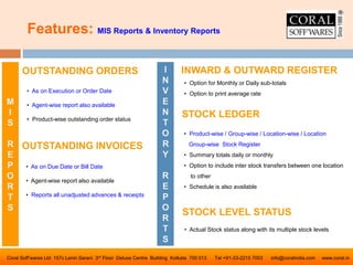 Features: MIS Reports & Inventory Reports
Coral Soff’wares Ltd 157c Lenin Sarani 3rd Floor Deluxe Centre Building Kolkata 700 013 Tel +91-33-2215 7003 info@coralindia.com www.coral.in
INWARD & OUTWARD REGISTEROUTSTANDING ORDERS
OUTSTANDING INVOICES
• As on Due Date or Bill Date
• Agent-wise report also available
• Reports all unadjusted advances & receipts
• As on Execution or Order Date
• Agent-wise report also available
• Product-wise outstanding order status
M
I
S
R
E
P
O
R
T
S
I
N
V
E
N
T
O
R
Y
R
E
P
O
R
T
S
• Option for Monthly or Daily sub-totals
• Option to print average rate
STOCK LEDGER
• Product-wise / Group-wise / Location-wise / Location
Group-wise Stock Register
• Summary totals daily or monthly
• Option to include inter stock transfers between one location
to other
• Schedule is also available
STOCK LEVEL STATUS
• Actual Stock status along with its multiple stock levels
 