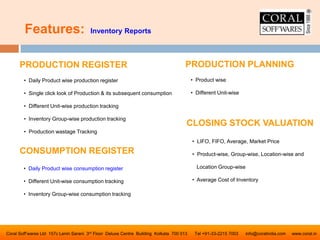 Features: Inventory Reports
Coral Soff’wares Ltd 157c Lenin Sarani 3rd Floor Deluxe Centre Building Kolkata 700 013 Tel +91-33-2215 7003 info@coralindia.com www.coral.in
CLOSING STOCK VALUATION
• LIFO, FIFO, Average, Market Price
• Product-wise, Group-wise, Location-wise and
Location Group-wise
• Average Cost of Inventory
PRODUCTION REGISTER
• Daily Product wise production register
• Single click look of Production & its subsequent consumption
• Different Unit-wise production tracking
• Inventory Group-wise production tracking
• Production wastage Tracking
CONSUMPTION REGISTER
• Daily Product wise consumption register
• Different Unit-wise consumption tracking
• Inventory Group-wise consumption tracking
PRODUCTION PLANNING
• Product wise
• Different Unit-wise
 