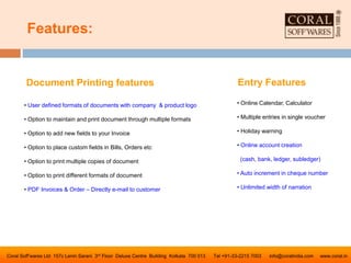 Features:
Coral Soff’wares Ltd 157c Lenin Sarani 3rd Floor Deluxe Centre Building Kolkata 700 013 Tel +91-33-2215 7003 info@coralindia.com www.coral.in
Document Printing features
• User defined formats of documents with company & product logo
• Option to maintain and print document through multiple formats
• Option to add new fields to your Invoice
• Option to place custom fields in Bills, Orders etc
• Option to print multiple copies of document
• Option to print different formats of document
• PDF Invoices & Order – Directly e-mail to customer
Entry Features
• Online Calendar, Calculator
• Multiple entries in single voucher
• Holiday warning
• Online account creation
(cash, bank, ledger, subledger)
• Auto increment in cheque number
• Unlimited width of narration
 