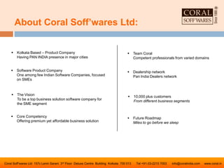 About Coral Soff’wares Ltd:
Coral Soff’wares Ltd 157c Lenin Sarani 3rd Floor Deluxe Centre Building Kolkata 700 013 Tel +91-33-2215 7003 info@coralindia.com www.coral.in
 Software Product Company
One among few Indian Software Companies, focused
on SMEs
 The Vision
To be a top business solution software company for
the SME segment
 Core Competency
Offering premium yet affordable business solution
 Team Coral
Competent professionals from varied domains
 Dealership network
Pan India Dealers network
 10,000 plus customers
From different business segments
 Future Roadmap
Miles to go before we sleep
 Kolkata Based – Product Company
Having PAN INDIA presence in major cities
 