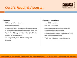 Coral’s Reach & Assests:
Coral Soff’wares Ltd 157c Lenin Sarani 3rd Floor Deluxe Centre Building Kolkata 700 013 Tel +91-33-2215 7003 info@coralindia.com www.coral.in
Coral Reach
 10 Offices spread across country
 16 Dealers across country
 Coral products taught at more than 300 locations across
the country by Professional training institutes , forms part
of curriculum of Colleges and Universities (viz. Calcutta
University, St Xavier's College)
 X-ise being used by some of the India’s top 100
companies
Customers – Coral’s Assets
 Over 10,000+ customers
 More then 30,000 users
 Customers across all types of Industries and
Business including Service Sector
 Preferred Software amongst most of the CA’s and
other accounting professionals
 Widely used by business owners themselves
 