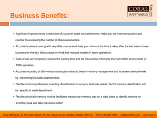 Business Benefits:
Coral Soff’wares Ltd 157c Lenin Sarani 3rd Floor Deluxe Centre Building Kolkata 700 013 Tel +91-33-2215 7003 info@coralindia.com www.coral.in
• Significant improvements in reduction of customer sales transaction time. Helps you do more transactions per
counter thus reducing the number of checkout counters.
• Accurate business closing with very little manual work help you minimize the time it takes after the last sale to close
business for the day. Gives peace of mind and reduced hassles in store operations.
• Ease of use and simplicity reduces the training time and the robustness minimizes the inadvertent errors made by
POS operators.
• Accurate recording of all inventory transactions lead to better inventory management and increases service levels
by preventing lost sales opportunities.
• Flexible and comprehensive inventory classification to suit your business needs. Such inventory classification can
be specific to each department.
• Flexible physical inventory module facilitates measuring inventory loss on a daily basis to identify reasons for
inventory loss and take preventive action
 