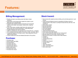 Features:
Coral Soff’wares Ltd 157c Lenin Sarani 3rd Floor Deluxe Centre Building Kolkata 700 013 Tel +91-33-2215 7003 info@coralindia.com www.coral.in
 Flexible and easy to use billing screen that helps in faster
checkouts
 Authorization control based stock update from sales for quick
billing that can be adjusted later
 Integrated with hardware & POS accessories such as barcode
scanner, cash drawer, pole display, receipt printer, weighing
scale, etc
 A very useful option available called Quick add customer from
billing screen with minimal keystrokes to make billing faster
 Supplier Database Item Discount Options
 Option to customize for auto opening of more information for a customer
 Vat compliant Automatic update of Inventory on Sale , purchase , Return
 Customized Reports of Purchase Invoice , Stock Adjustment In/Out &
Sale/Purchase Return
 Product master with name and detailed description of the product
Billing Management: Stock Inward:
 Save invoice with single key stroke at billing point and take payment at cash
counter.
 Tender amount & Balance amount is populated and balance refund is
displayed which is also shown in printing Purchase bill entry with item, rate
quantity etc
 Online Stock creation
 Barcode Generation
 Opening Stock Entry
 Party wise Register
 Item wise Register
 Online stock level warning
 Product group wise sales register
 Fast or slow moving item report and non moving report
 Barcode support for quick sales, inventory control
 Real time accumulation of sales & Stock Sales Reports
 Transfer in
 Transfer Out
 Finished Goods Entry
 Dispatch
 Location wise Dispatch
 Transfer Goods
 Receipt
 Stock Take Report
 Stock movement report
 Stock status report
Purchase:
 Purchase order
 Goods receipt note (GRN)
 Purchase Return
 Purchase order pint
 Purchase order report
 Goods receipt note print
 Goods receipt report
 Purchase return print
 Purchase return report
 