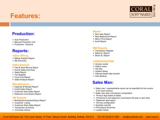 Features:
Coral Soff’wares Ltd 157c Lenin Sarani 3rd Floor Deluxe Centre Building Kolkata 700 013 Tel +91-33-2215 7003 info@coralindia.com www.coral.in
Sales Man:
 Sales man / representative name can be specified for the invoice
or for each product.
 Sales man wise commission computation
 Product Age based of Sales
 Provisions to set salesman commission bill wise or item wise
 Salesman wise report
 Hot key configuration
 Quantity override
 Promotional Schemes
 Loyalty Career
Production:
 Auto Production
 Manual Production Unit
 Production Variance
Reports:
Sales- Billing
 Billing Analysis Report
 Bill Summary
Sales Analysis
 Fast & Slow Moving Repot
 Hourly Sales Summary
 Sales Report
 Tax Register
 Food Cost Report
 Sales Analysis Report
Miscellaneous
 Expense & Receipt Report
 Credit Sales Report
 Customer wise Sales Report
 Salesman commission Report
VIP Reports
 Birthday/Anniversary/Expiry Report
 Customer Listing
 Customer Wise Sales Report
 Transaction Summary
 Purchase History
Master
 Item wise Report
 Raw Material list Report
 Menu Price Report
 Audit Report
MIS Reports
 Transaction Register
 Sales XL Report
 Stock XL Report
CONFIGURATION
 Access Levels
 Define Users
 Hot Key
 System Setup
 Internet based data transfer
 Auto Backup
 