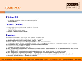 Coral Soff’wares Ltd 157c Lenin Sarani 3rd Floor Deluxe Centre Building Kolkata 700 013 Tel +91-33-2215 7003 info@coralindia.com www.coral.in
 Item transaction history is very useful to know and track the full item flow
 Complete stock movement and analysis can be managed and tracked
 Detailed stock status reporting based on Brand, Category & Design
 Flexible and easy to configure product categorization that suite as per business needs.
 With barcode, inventory can have the purchase reference to aid in tracking the inventory item to the purchase invoice in which it is received
 Comprehensive stock and sales statement for your inventory management needs
 Item transaction history for full product details
 Tracking of stock based on location, store etc.
 Stock age analysis is available which is very essential to know as it helps in tracking and finding the age of stock which in turn helps to know
 working capital requirements.
 Stock update helps to maintain Inventory correctly any discrepancy in stock can be managed and tracked from here.
 Stock update helps to manage inventory better as it provides flexibility to change batch no, MRP, Selling, Purchase.
 Temporary Stock update from billing that can be later adjusted with purchase provides ease to bill without asking customer to wait.
 Completely integrated with ACE Framework for Enterprises
Inventory:
Access Control:
 Sophisticated user security and control Multiple Modes of payment
Cash/Credit Card
 Employee Permission Access Levels
 Username & Password Login per Employee
Printing Bill:
 The sales order and delivery challan reference number(s) can be
printed in the invoice.
Features:
 