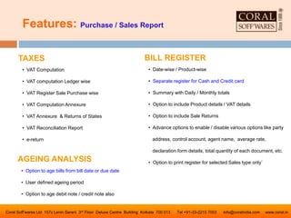 Features: Purchase / Sales Report
Coral Soff’wares Ltd 157c Lenin Sarani 3rd Floor Deluxe Centre Building Kolkata 700 013 Tel +91-33-2215 7003 info@coralindia.com www.coral.in
BILL REGISTER
• Date-wise / Product-wise
• Separate register for Cash and Credit card
• Summary with Daily / Monthly totals
• Option to include Product details / VAT details
• Option to include Sale Returns
• Advance options to enable / disable various options like party
address, control account, agent name, average rate,
declaration form details, total quantity of each document, etc.
• Option to print register for selected Sales type only`
TAXES
• VAT Computation
• VAT computation Ledger wise
• VAT Register Sale Purchase wise
• VAT Computation Annexure
• VAT Annexure & Returns of States
• VAT Reconciliation Report
• e-return
AGEING ANALYSIS
• Option to age bills from bill date or due date
• User defined ageing period
• Option to age debit note / credit note also
 