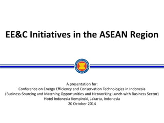 A presentation for: 
Conference on Energy Efficiency and Conservation Technologies in Indonesia 
(Business Sourcing and Matching Opportunities and Networking Lunch with Business Sector) 
Hotel Indonesia Kempinski, Jakarta, Indonesia 
20 October 2014 
EE&C Initiatives in the ASEAN Region  