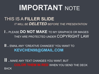 IMPORTANT NOTE
THIS IS A FILLER SLIDE
IT WILL BE DELETED BEFORE THE PRESENTATION
I . PLEASE DO NOT MAKE TO MY GRAPHICS OR IMAGES
THEY ARE PROTECTED UNDER COPYRIGHT LAW
II . EMAIL ANY “CREATIVE CHANGES” YOU WANT TO
KEVCHEN98@GMAIL.COM
II . MAKE ANY TEXT CHANGES YOU WANT, BUT
COLOR THEM IN RED WHEN YOU SEND THE DECK
BACK
 
