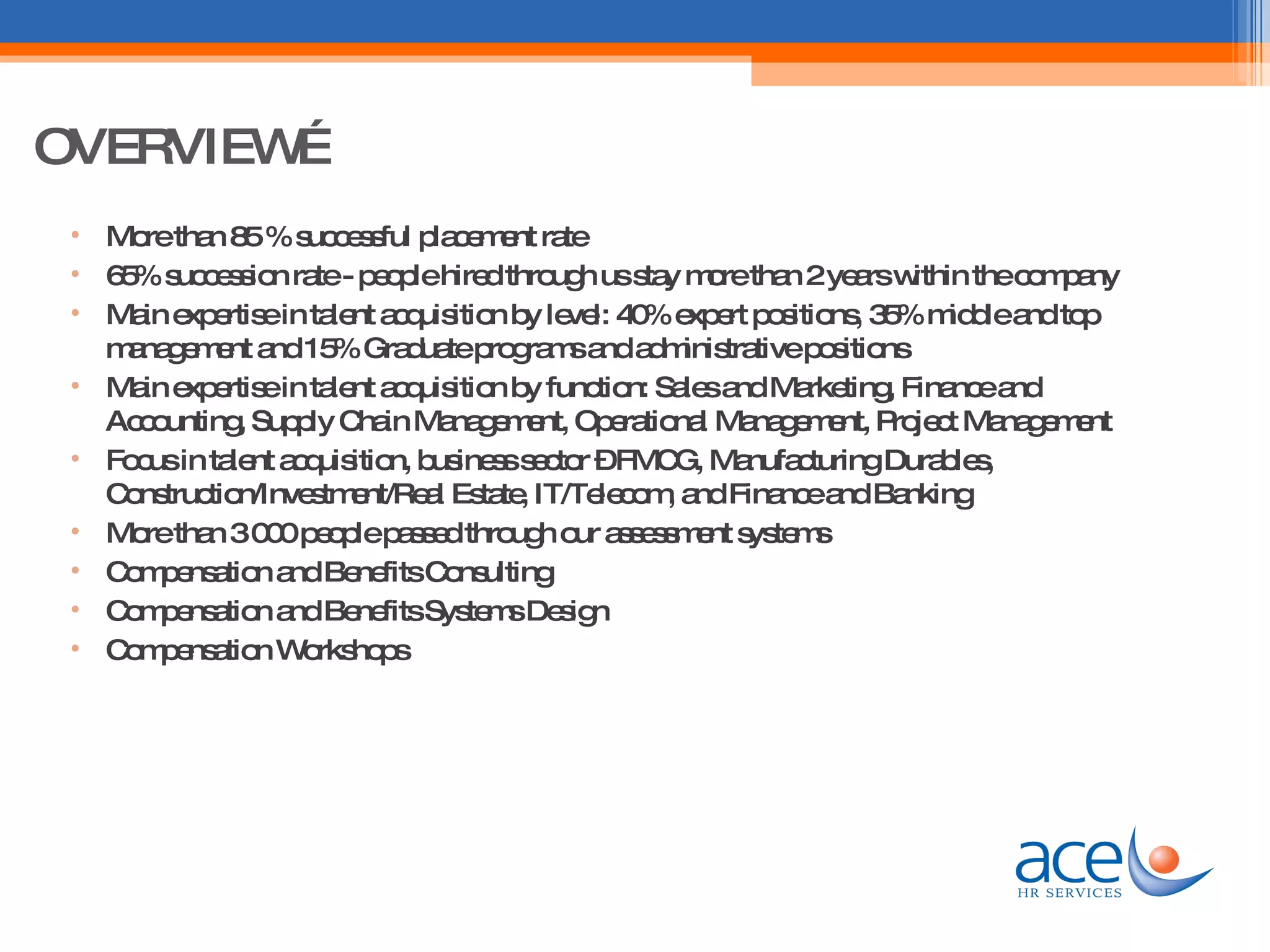OVERVIEW More than 85 % successful placement rate 65% succession rate - people hired through us stay more than 2 years within the company Main expertise in talent acquisition by level: 40% expert positions, 35% middle and top management and 15% Graduate programs and administrative positions Main expertise in talent acquisition by function: Sales and Marketing, Finance and Accounting, Supply Chain Management, Operational Management, Project Management Focus in talent acquisition, business sector – FMCG, Manufacturing Durables, Construction/Investment/Real Estate, IT/Telecom, and Finance and Banking More than 3 000 people passed through our assessment systems Compensation and Benefits Consulting Compensation and Benefits Systems Design Compensation Workshops 