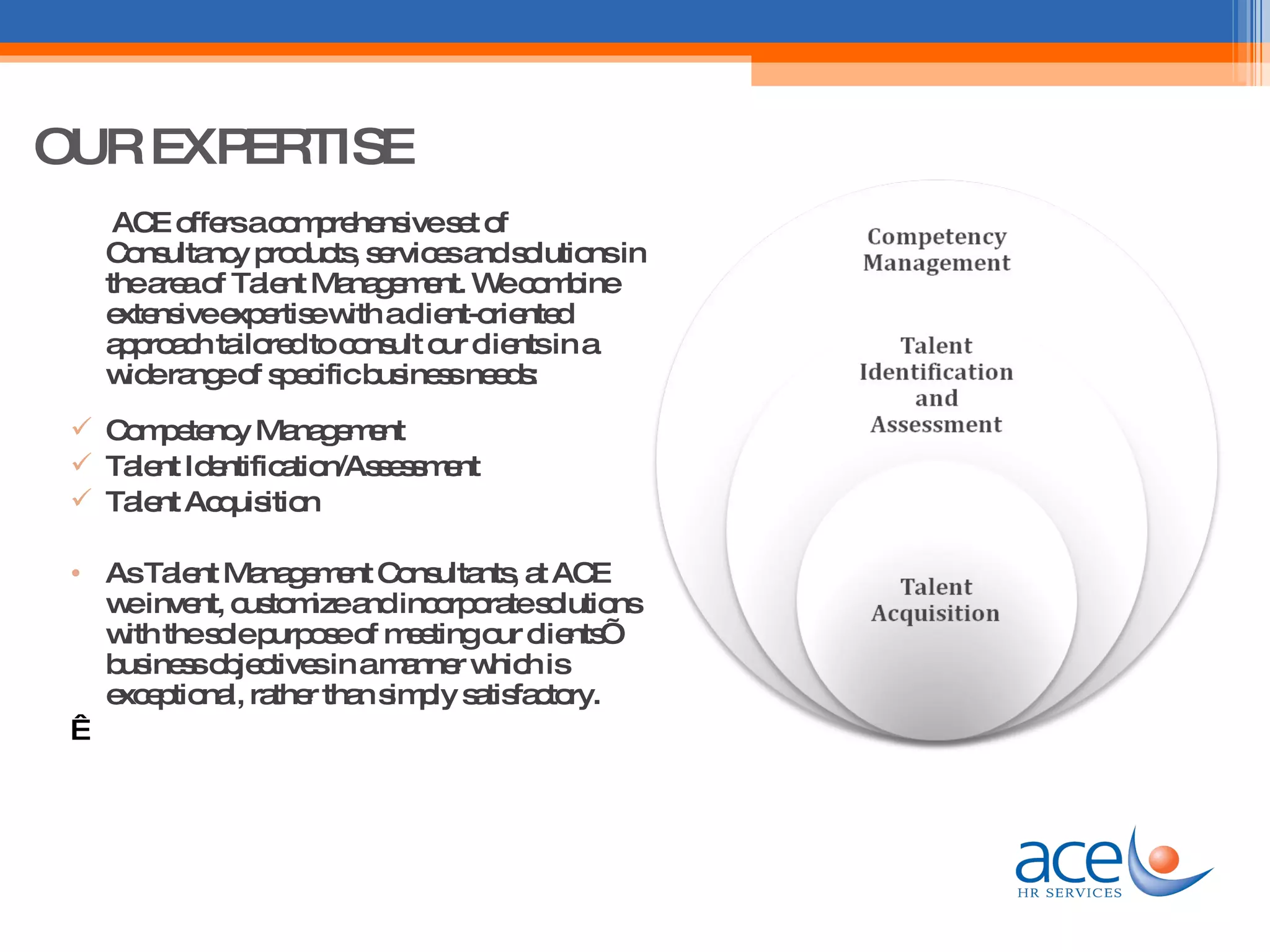 OUR EXPERTISE ACE offers a comprehensive set of Consultancy products, services and solutions in the area of Talent Management. We combine extensive expertise with a client-oriented approach tailored to consult our clients in a wide range of specific business needs: Competency Management Talent Identification/Assessment Talent Acquisition  As Talent Management Consultants, at ACE we invent, customize and incorporate solutions with the sole purpose of meeting our clients’ business objectives in a manner which is exceptional, rather than simply satisfactory.    