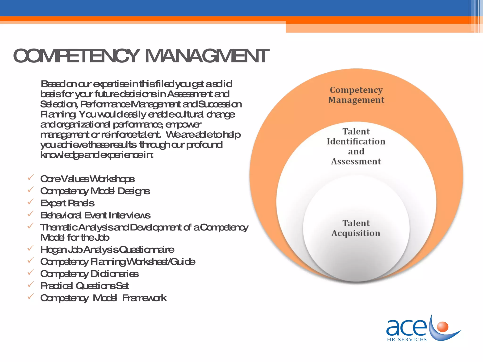 COMPETENCY MANAGMENT Based on our expertise in this filed you get a solid basis for your future decisions in Assessment and Selection, Performance Management and Succession Planning. You would easily enable cultural change and organizational performance, empower management or reinforce talent.  We are able to help you achieve these results  through our profound knowledge and experience in: Core Values Workshops Competency Model Designs Expert Panels Behavioral Event Interviews Thematic Analysis and Development of a Competency Model for the Job Hogan Job Analysis Questionnaire Competency Planning Worksheet/Guide Competency Dictionaries Practical Questions Set Competency  Model  Framework  