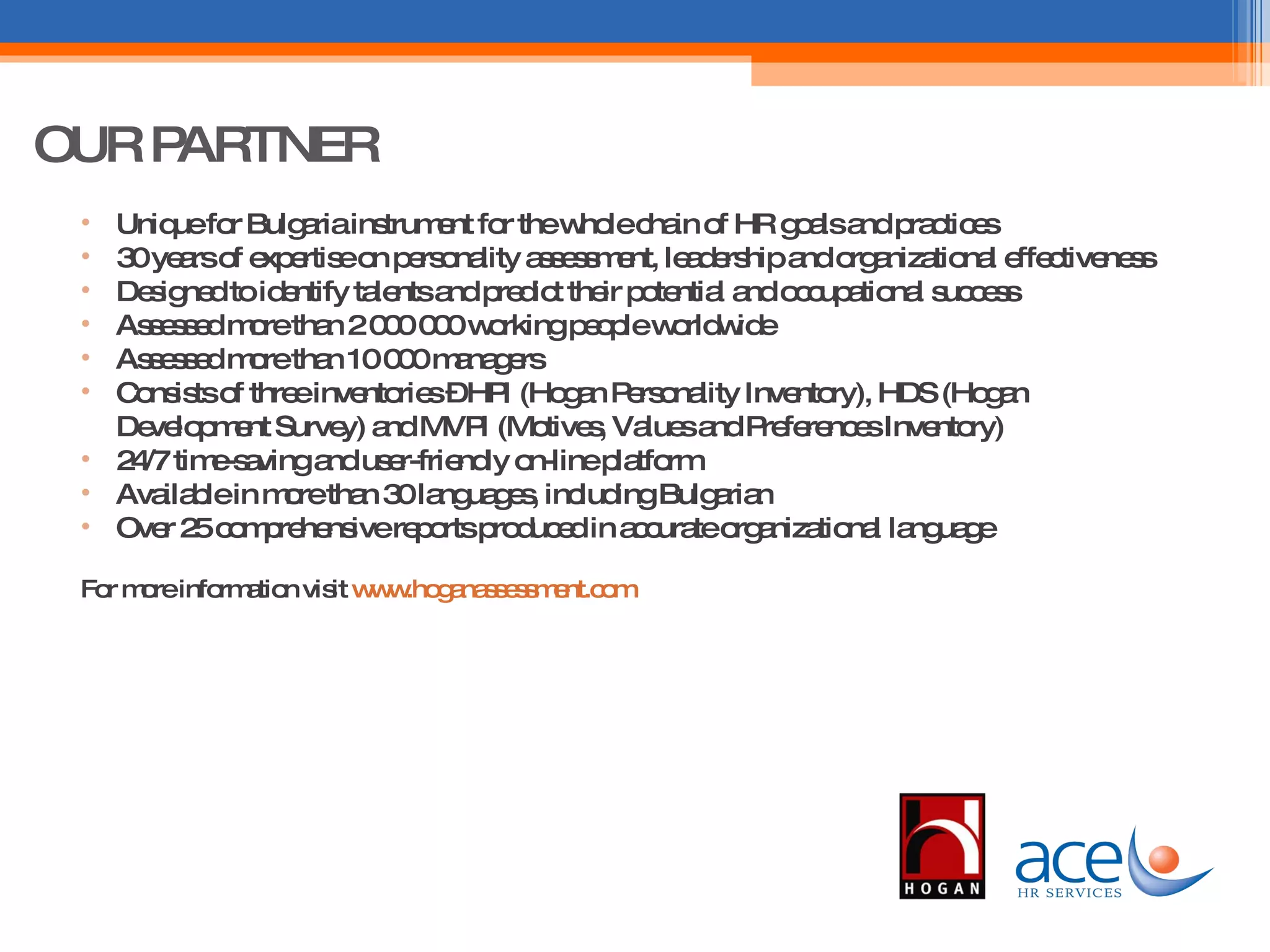 OUR PARTNER Unique for Bulgaria instrument for the whole chain of HR goals and practices 30 years of expertise on personality assessment, leadership and organizational effectiveness Designed to identify talents and predict their potential and occupational success Assessed more than 2 000 000 working people worldwide Assessed more than 10 000 managers Consists of three inventories – HPI (Hogan Personality Inventory), HDS (Hogan Development Survey) and MVPI (Motives, Values and Preferences Inventory) 24/7 time-saving and user-friendly on-line platform Available in more than 30 languages, including Bulgarian Over 25 comprehensive reports produced in accurate organizational language For more information visit  www.hoganassessment.com   