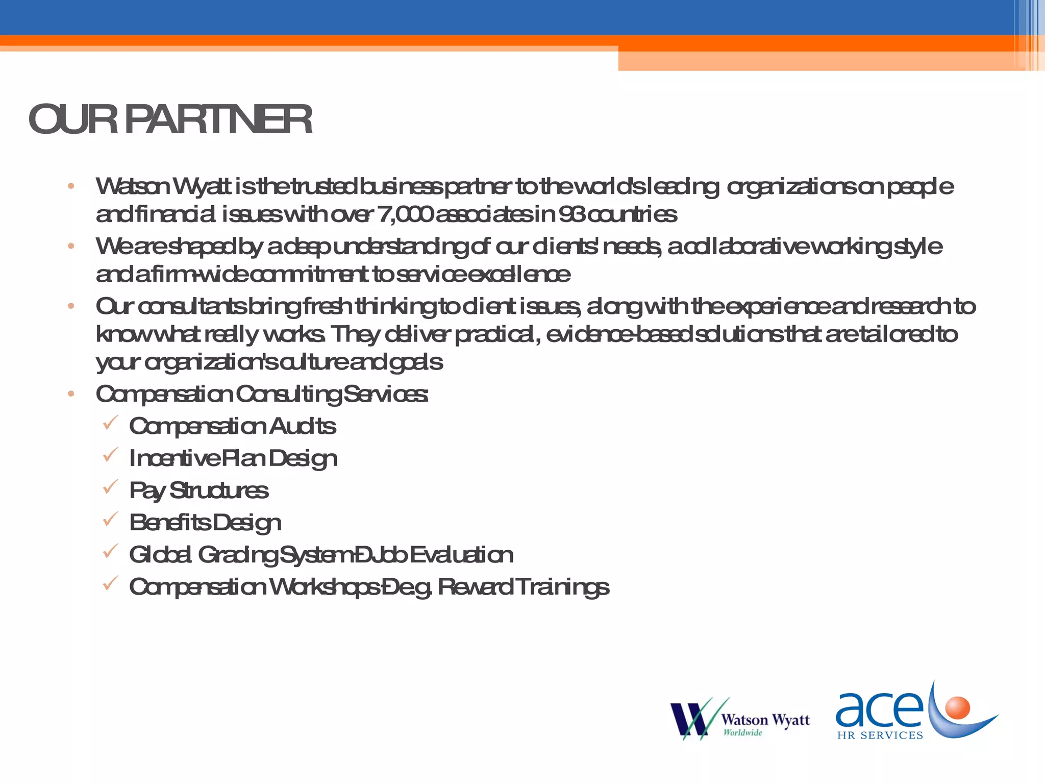 Watson Wyatt is the trusted business partner to the world's leading  organizations on people and financial issues with over 7,000 associates in 93 countries We are shaped by a deep understanding of our clients' needs, a collaborative working style and a firm-wide commitment to service excellence Our consultants bring fresh thinking to client issues, along with the experience and research to know what really works. They deliver practical, evidence-based solutions that are tailored to your organization's culture and goals Compensation Consulting Services: Compensation Audits Incentive Plan Design Pay Structures Benefits Design Global Grading System – Job Evaluation Compensation Workshops – e.g. Reward Trainings OUR PARTNER 