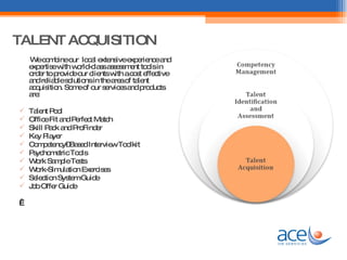   TALENT ACQUISITION We combine our  local extensive experience and expertise with world-class assessment tools in order to provide our clients with a cost effective and reliable solutions in the area of talent acquisition. Some of our services and products are: Talent Pool Office Fit and Perfect Match Skill Pack and ProFinder Key Player  Competency–Based Interview Toolkit Psychometric Tools Work Sample Tests Work-Simulation Exercises Selection System Guide Job Offer Guide   