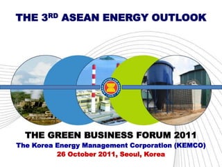 THE 3RD ASEAN ENERGY OUTLOOK




  THE GREEN BUSINESS FORUM 2011
The Korea Energy Management Corporation (KEMCO)
          26 October 2011, Seoul, Korea
 