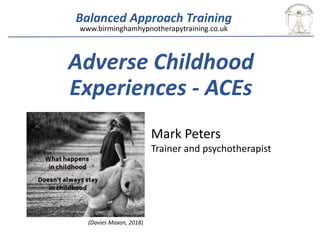 Balanced Approach Training
Adverse Childhood
Experiences - ACEs
Mark Peters
Trainer and psychotherapist
www.birminghamhypnotherapytraining.co.uk
(Davies Maxon, 2018)
 
