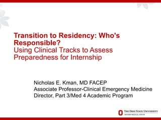 Transition to Residency: Who's
Responsible?
Using Clinical Tracks to Assess
Preparedness for Internship
Nicholas E. Kman, MD FACEP
Associate Professor-Clinical Emergency Medicine
Director, Part 3/Med 4 Academic Program
 