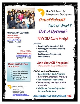 Out of School?
                                                Out of Work?
Interested? Contact:                       Out of Options?
Deborah Green
Program Manager
 dgreen@nycid.org                         NYCID Can Help!
(718) 947-4051
                                      Are you:
               - or –                    Between the ages of 16 - 24?
                                         Looking for a new and exciting
                   Prince Cobbina          opportunity?
               Personal Advocate         Looking for education and
              pcobbina@nycid.org
                                           employment?
               (718) 947-4063


 Eligible Youth Are Ages                  Join the ACE Program!
 16 – 24 and:                              (Achievement in Career and Education)

       High School Drop-Outs         Eligible youth will receive:
       High School Graduates
       Unemployed
                                          Enrollment in GED Program
       Low Income or Facing              Career Development Training
        Barriers to Success
                                          Job Placement Assistance
                                          Opportunity to attain a Paid
                                           Internship
        ACE Program
                                          Guidance Counseling and a
        26 Bay Street, 3rd Floor
        Staten Island, NY 10301
                                           Personal Advocate
        www.nycid.org/ace-program
        www.facebook.com/aceprogram
                                      ALL SERVICES AND TRAINING ARE FREE!
 