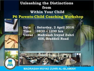 Unleashing the Distinctions
from
Within Your Child
Date : Saturday, 2 April 2016
Time : 0830 – 1230 hrs
Venue : Madrasah Irsyad Zuhri
SIH, Braddell Road
P6 Parents-Child Coaching Workshop
MADRASAH IRSYAD ZUHRI AL-ISLAMIAH
1/28:0800-1230hrs
 