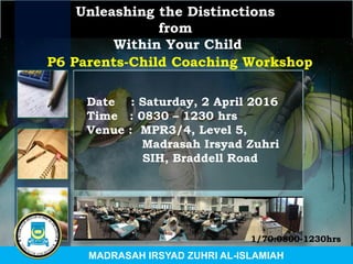 Unleashing the Distinctions
from
Within Your Child
Date : Saturday, 2 April 2016
Time : 0830 – 1230 hrs
Venue : MPR3/4, Level 5,
Madrasah Irsyad Zuhri
SIH, Braddell Road
P6 Parents-Child Coaching Workshop
MADRASAH IRSYAD ZUHRI AL-ISLAMIAH
1/70:0800-1230hrs
 