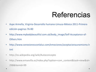 Referencias
• Aspe Armella, Virginia-Desarrollo humano-Limusa-México 2011-Primera
edición-paginas 76-80
• http://www.mybodybeautiful.com.uk/body_image/Self-Acceptance-of-
Others.htm
• http://www.conexionesconlaluz.com/emociones/aceptacionaunomismo.h
tml
• http://es.wikipedia.org/wiki/Autoconcepto
• http://www.emsevilla.es/index.php?option=com_content&task=view&id=
298&Itemid=99
 