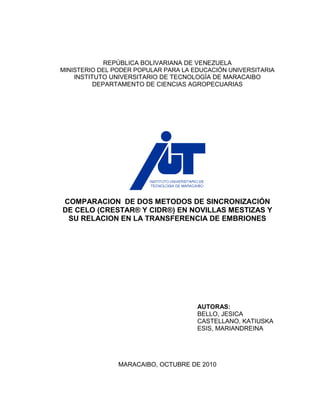 REPÚBLICA BOLIVARIANA DE VENEZUELA
MINISTERIO DEL PODER POPULAR PARA LA EDUCACIÓN UNIVERSITARIA
    INSTITUTO UNIVERSITARIO DE TECNOLOGÍA DE MARACAIBO
          DEPARTAMENTO DE CIENCIAS AGROPECUARIAS




COMPARACION DE DOS METODOS DE SINCRONIZACIÓN
DE CELO (CRESTAR® Y CIDR®) EN NOVILLAS MESTIZAS Y
 SU RELACION EN LA TRANSFERENCIA DE EMBRIONES




                                      AUTORAS:
                                      BELLO, JESICA
                                      CASTELLANO, KATIUSKA
                                      ESIS, MARIANDREINA




                MARACAIBO, OCTUBRE DE 2010
 